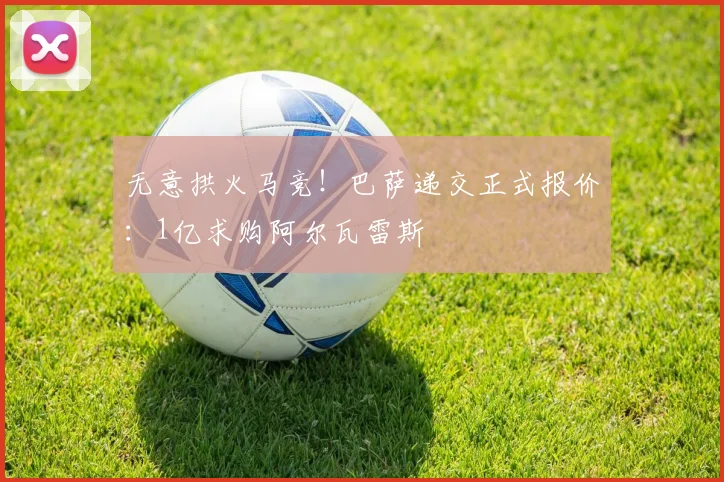 无意拱火马竞！巴萨递交正式报价：1亿求购阿尔瓦雷斯