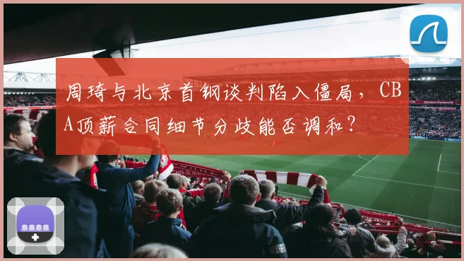 周琦与北京首钢谈判陷入僵局，CBA顶薪合同细节分歧能否调和？
