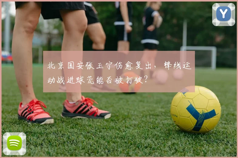 北京国安张玉宁伤愈复出，锋线运动战进球荒能否被打破？