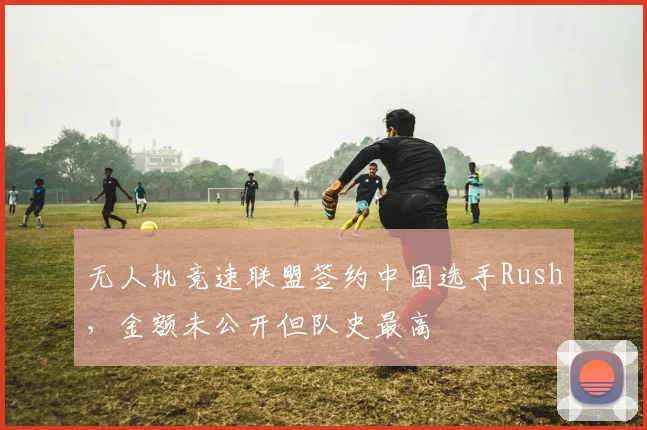 无人机竞速联盟签约中国选手Rush，金额未公开但队史最高