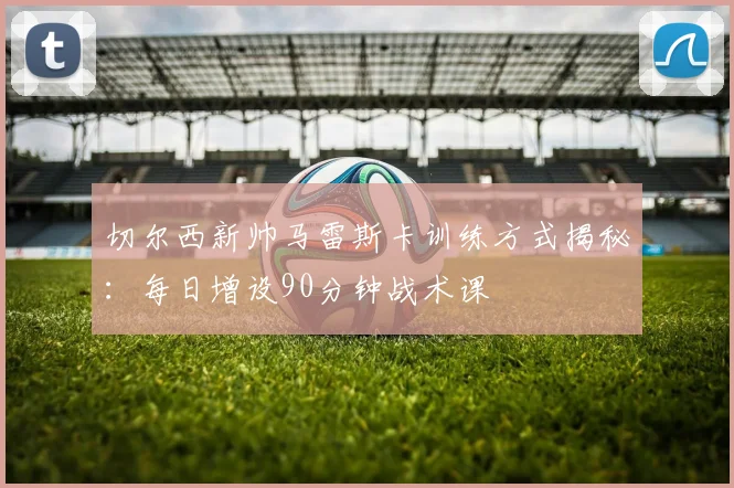 切尔西新帅马雷斯卡训练方式揭秘：每日增设90分钟战术课